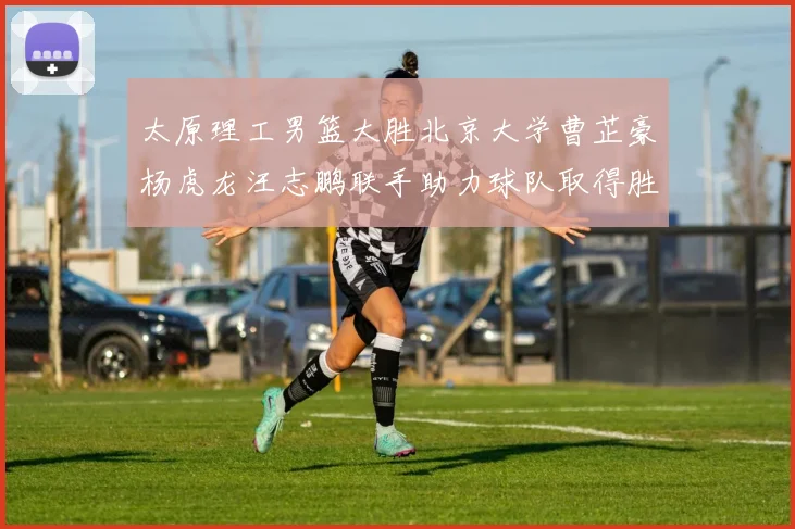 太原理工男篮大胜北京大学曹芷豪杨虎龙汪志鹏联手助力球队取得胜利