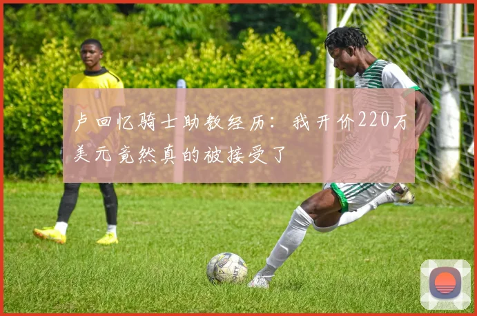 卢回忆骑士助教经历：我开价220万美元竟然真的被接受了