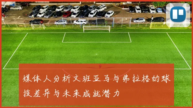 媒体人分析文班亚马与弗拉格的球技差异与未来成就潜力