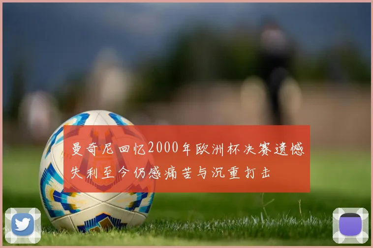 曼奇尼回忆2000年欧洲杯决赛遗憾失利至今仍感痛苦与沉重打击