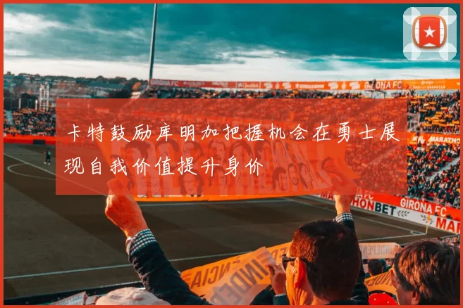 卡特鼓励库明加把握机会在勇士展现自我价值提升身价