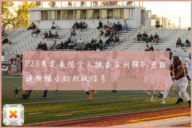 U23男足表现令人振奋亚洲强队差距逐渐缩小的积极信号