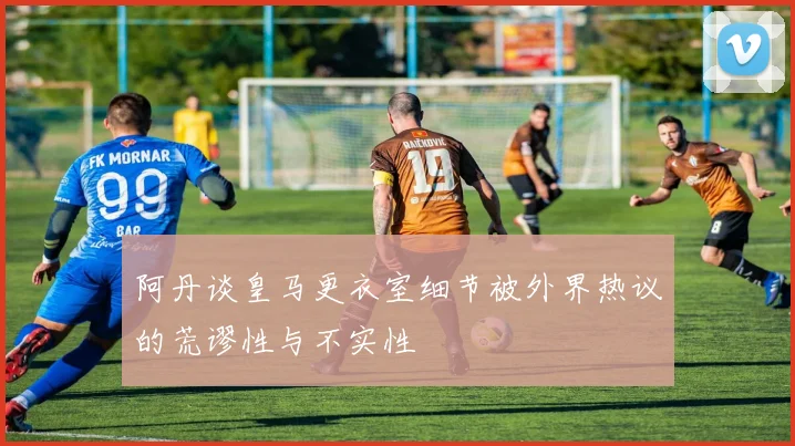 阿丹谈皇马更衣室细节被外界热议的荒谬性与不实性