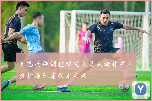 库巴西强调控球完美是关键将深入分析球队需改进之处
