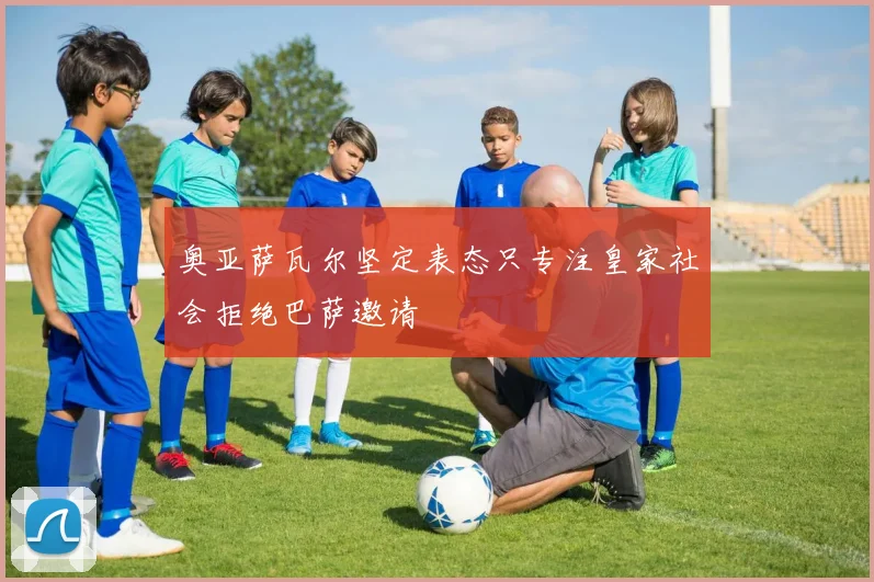 奥亚萨瓦尔坚定表态只专注皇家社会拒绝巴萨邀请
