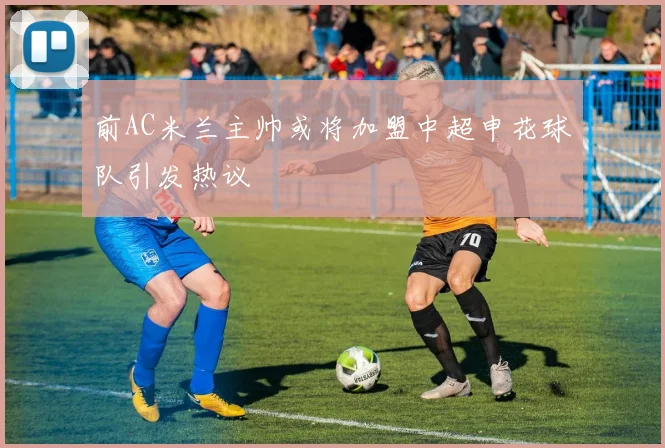 前AC米兰主帅或将加盟中超申花球队引发热议