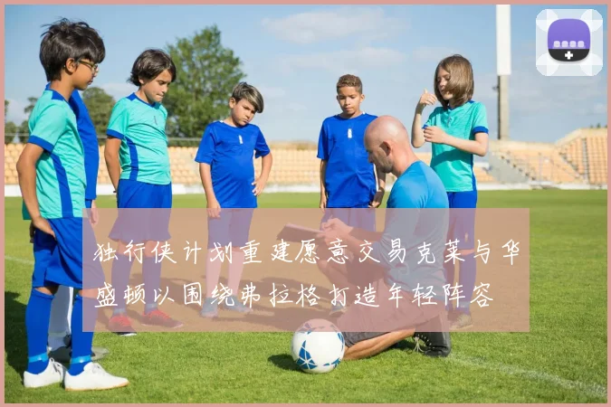 独行侠计划重建愿意交易克莱与华盛顿以围绕弗拉格打造年轻阵容