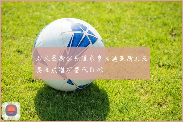 尤文图斯优先追求皇马迪亚斯扎尼奥洛成潜在替代目标