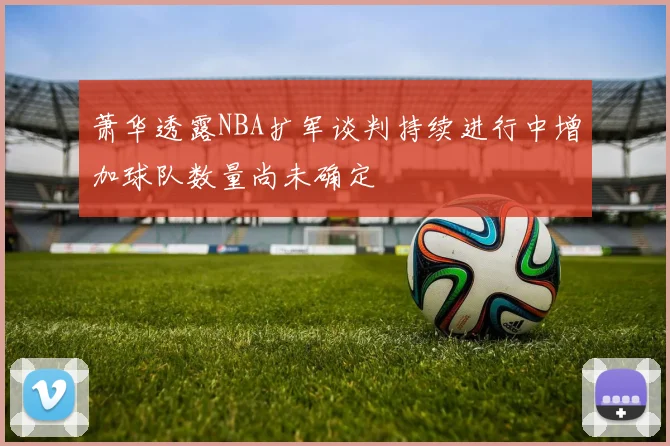萧华透露NBA扩军谈判持续进行中增加球队数量尚未确定
