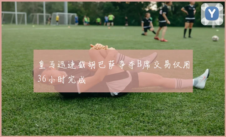 皇马迅速截胡巴萨争夺B席交易仅用36小时完成