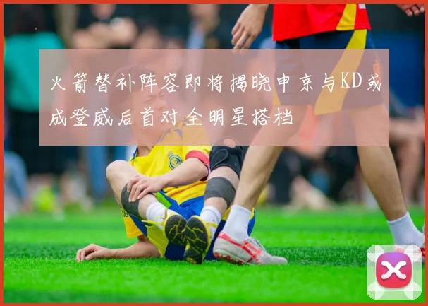 火箭替补阵容即将揭晓申京与KD或成登威后首对全明星搭档