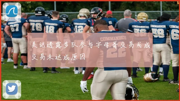 美记透露多队参与字母哥交易或成交易未达成原因