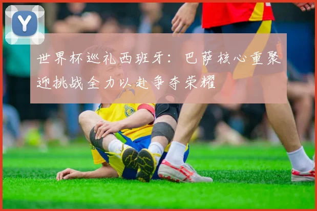 世界杯巡礼西班牙：巴萨核心重聚迎挑战全力以赴争夺荣耀