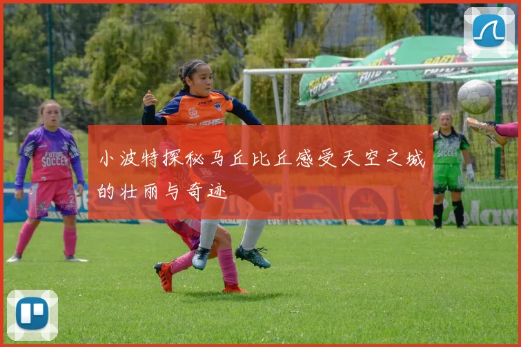 小波特探秘马丘比丘感受天空之城的壮丽与奇迹