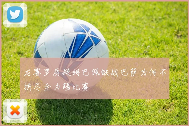 龙赛罗质疑姆巴佩缺战巴萨为何不拼尽全力踢比赛