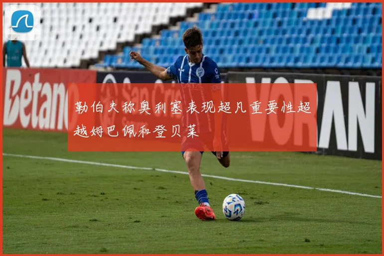 勒伯夫称奥利塞表现超凡重要性超越姆巴佩和登贝莱