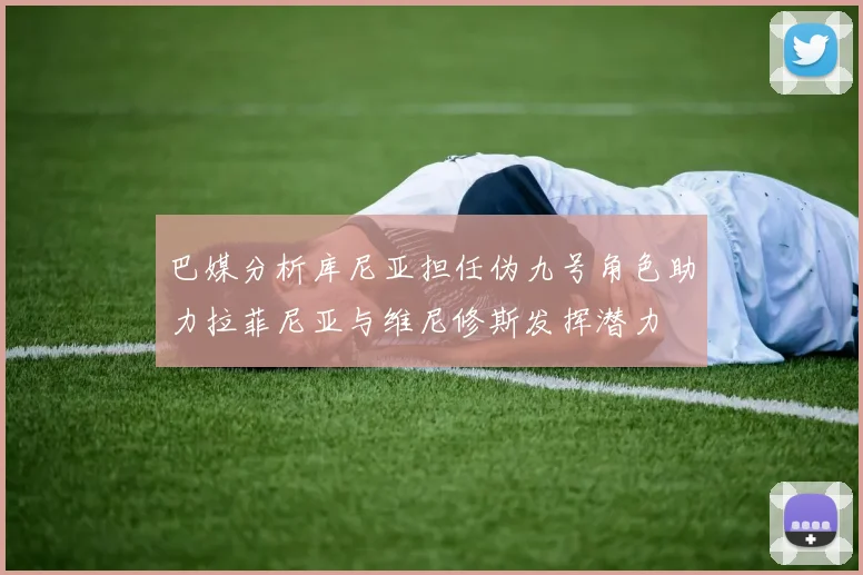 巴媒分析库尼亚担任伪九号角色助力拉菲尼亚与维尼修斯发挥潜力