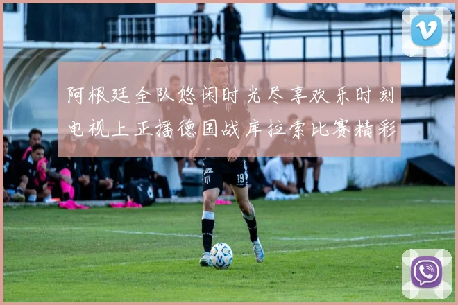 阿根廷全队悠闲时光尽享欢乐时刻电视上正播德国战库拉索比赛精彩瞬间