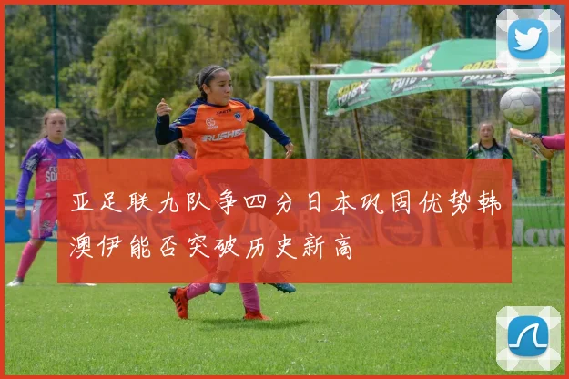 亚足联九队争四分日本巩固优势韩澳伊能否突破历史新高