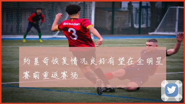 约基奇恢复情况良好有望在全明星赛前重返赛场
