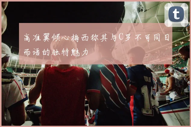 高准翼倾心梅西称其与C罗不可同日而语的独特魅力