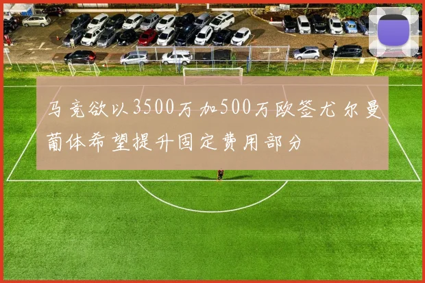 马竞欲以3500万加500万欧签尤尔曼葡体希望提升固定费用部分